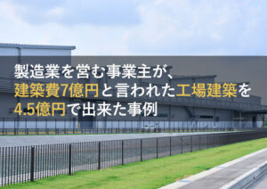 製造業を営む事業主が、建築費7億円と言われた工場建築を4.5億円で出来た事例